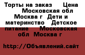 Торты на заказ.  › Цена ­ 800 - Московская обл., Москва г. Дети и материнство » Детское питание   . Московская обл.,Москва г.